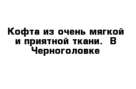 Кофта из очень мягкой и приятной ткани.  В Черноголовке 